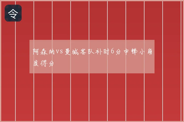 阿森纳vs曼城客队补时6分中锋小角度得分