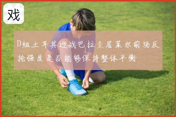 D组土耳其迎战巴拉圭居莱尔前场反抢强度是否能够保持整体平衡