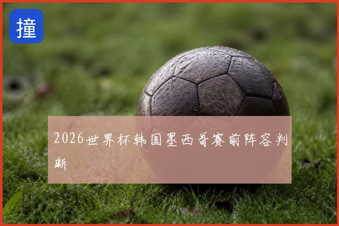 2026世界杯韩国墨西哥赛前阵容判断
