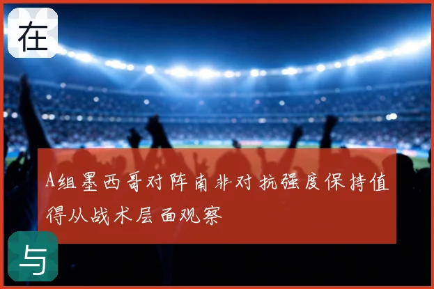 A组墨西哥对阵南非对抗强度保持值得从战术层面观察