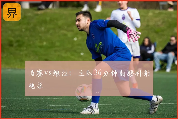 马赛vs维拉：主队36分钟前腰补射绝杀